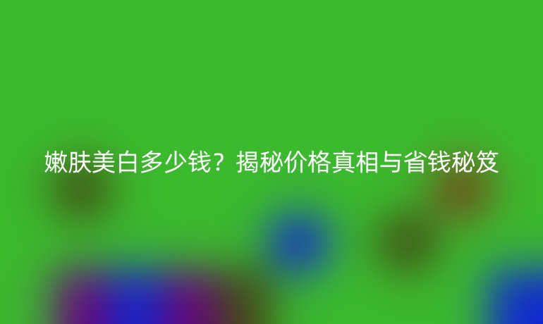 嫩膚美白多少錢？揭秘價(jià)格真相與省錢秘笈