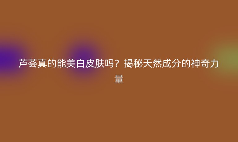 蘆薈真的能美白皮膚嗎？揭秘天然成分的神奇力量