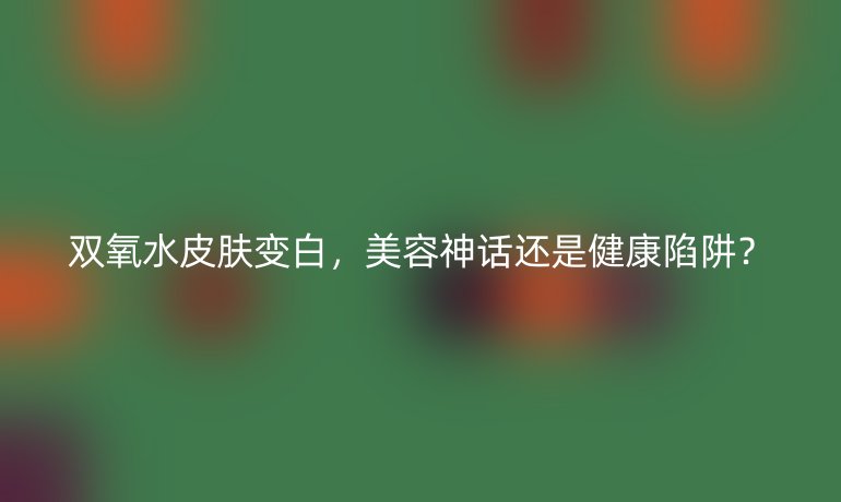 雙氧水皮膚變白，美容神話還是健康陷阱？