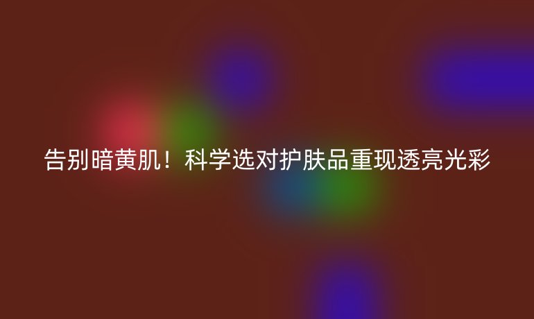 告別暗黃肌！科學選對護膚品重現(xiàn)透亮光彩
