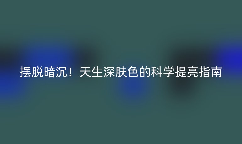 擺脫暗沉!天生深膚色的科學(xué)提亮指南