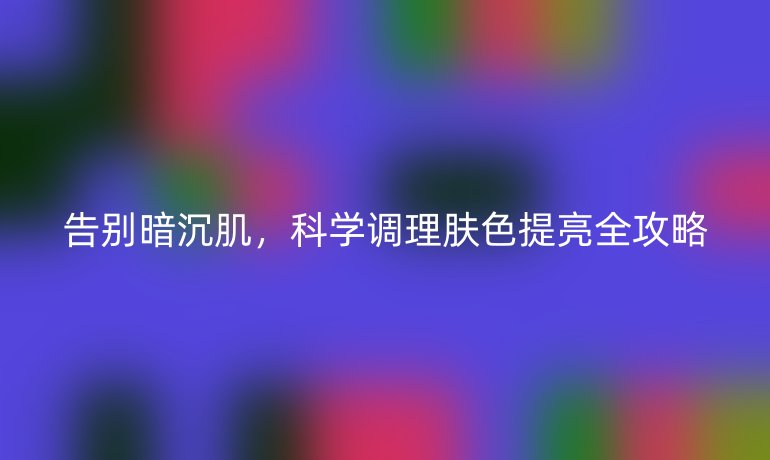 告別暗沉肌，科學調理膚色提亮全攻略