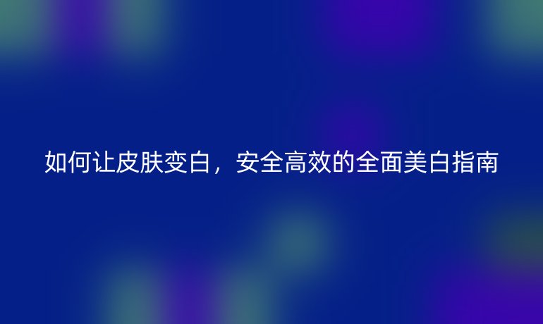 如何讓皮膚變白，安全高效的全面美白指南
