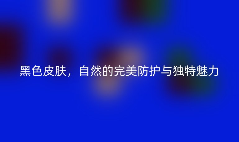 黑色皮膚，自然的完美防護(hù)與獨(dú)特魅力
