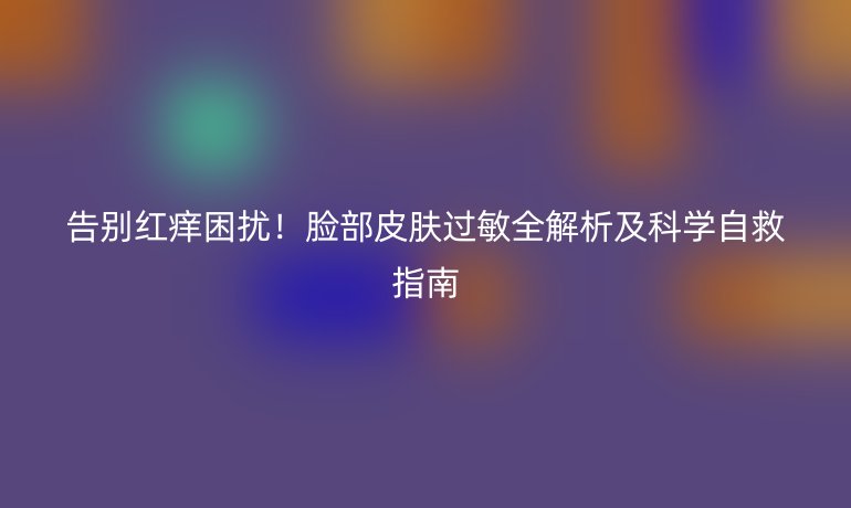 告別紅癢困擾！臉部皮膚過敏全解析及科學(xué)自救指南