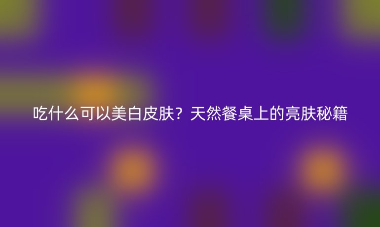 吃什么可以美白皮膚？天然餐桌上的亮膚秘籍