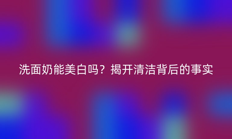 洗面奶能美白嗎？揭開清潔背后的事實