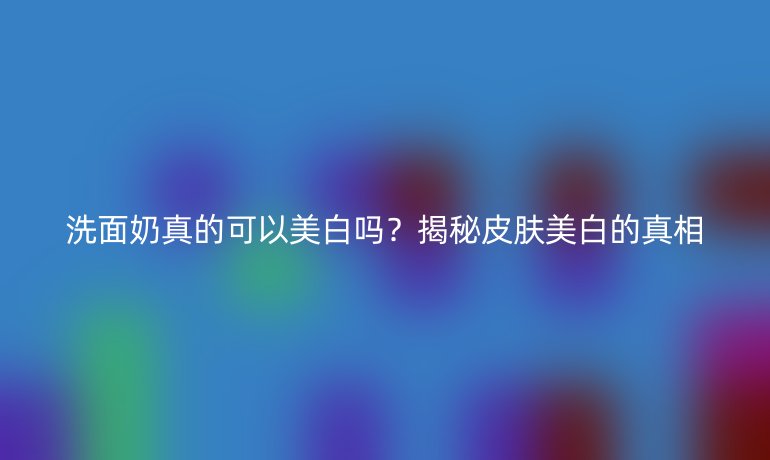 洗面奶真的可以美白嗎？揭秘皮膚美白的真相