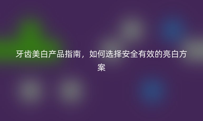 牙齒美白產(chǎn)品指南，如何選擇安全有效的亮白方案