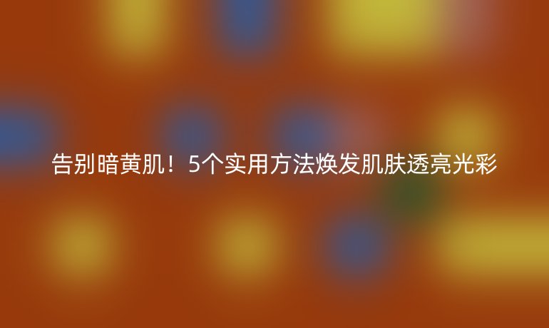 告別暗黃肌！5個實用方法煥發(fā)肌膚透亮光彩
