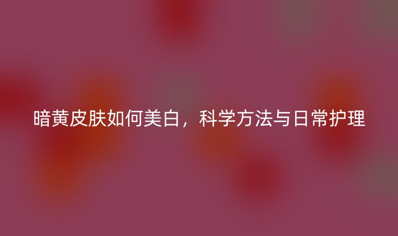 暗黃皮膚如何美白，科學(xué)方法與日常護理