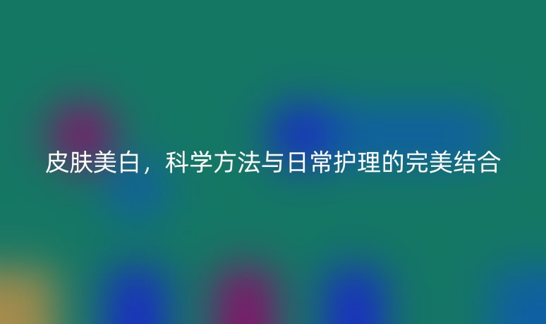 皮膚美白，科學方法與日常護理的完美結合
