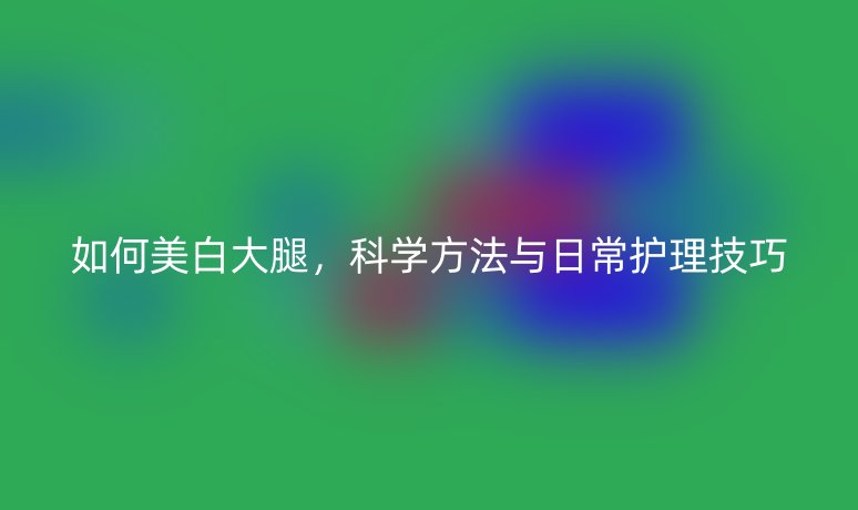 如何美白大腿，科學(xué)方法與日常護(hù)理技巧