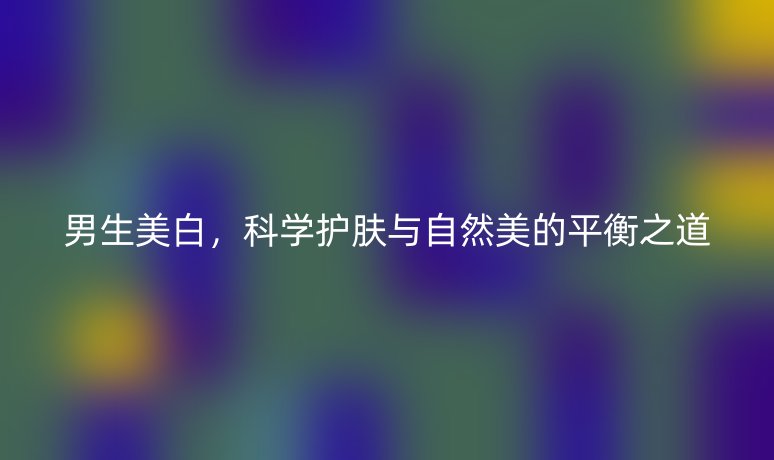 男生美白，科學(xué)護(hù)膚與自然美的平衡之道