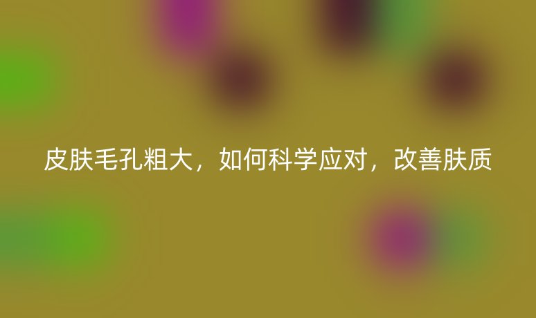 皮膚毛孔粗大，如何科學(xué)應(yīng)對(duì)，改善膚質(zhì)