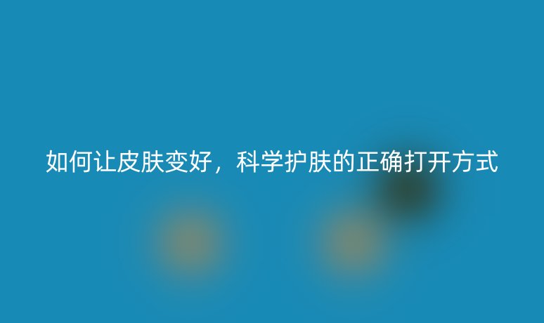 如何讓皮膚變好，科學護膚的正確打開方式
