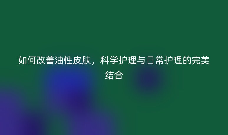 如何改善油性皮膚，科學(xué)護(hù)理與日常護(hù)理的完美結(jié)合