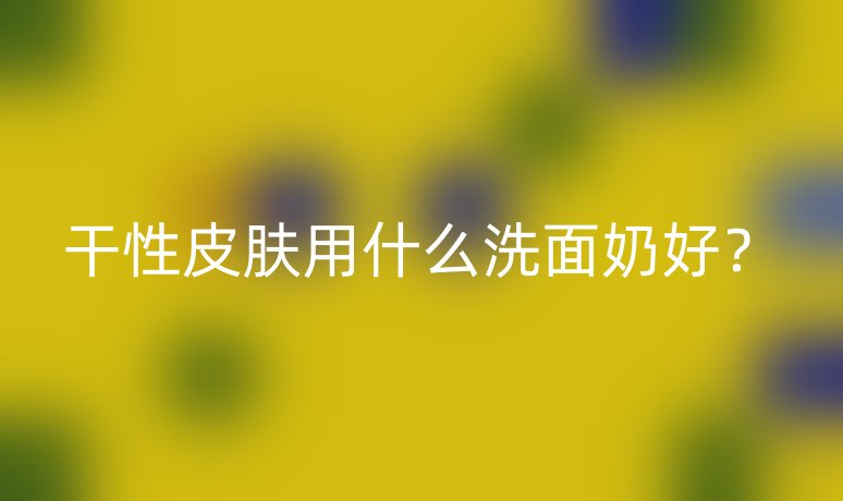 干性皮膚用什么洗面奶好？