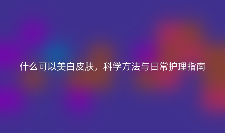 什么可以美白皮膚，科學(xué)方法與日常護(hù)理指南