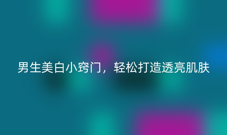 男生美白小竅門，輕松打造透亮肌膚
