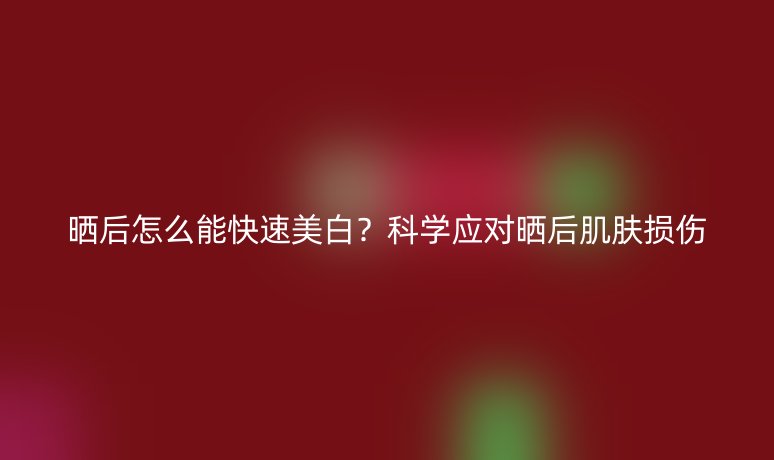 曬后怎么能快速美白？科學(xué)應(yīng)對(duì)曬后肌膚損傷