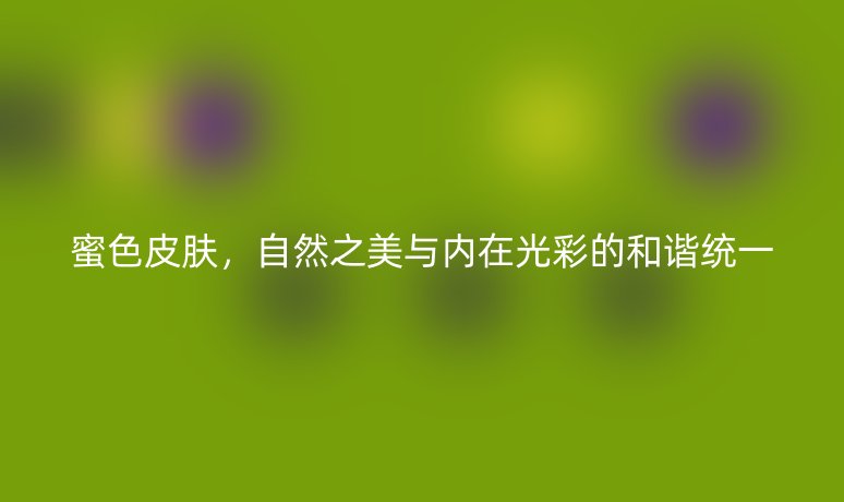 蜜色皮膚，自然之美與內(nèi)在光彩的和諧統(tǒng)一