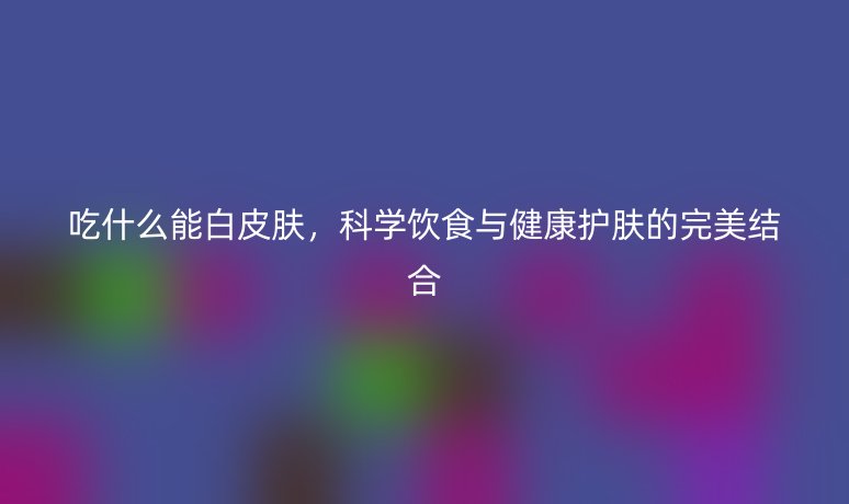 吃什么能白皮膚，科學飲食與健康護膚的完美結(jié)合