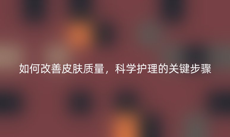 如何改善皮膚質(zhì)量，科學(xué)護(hù)理的關(guān)鍵步驟