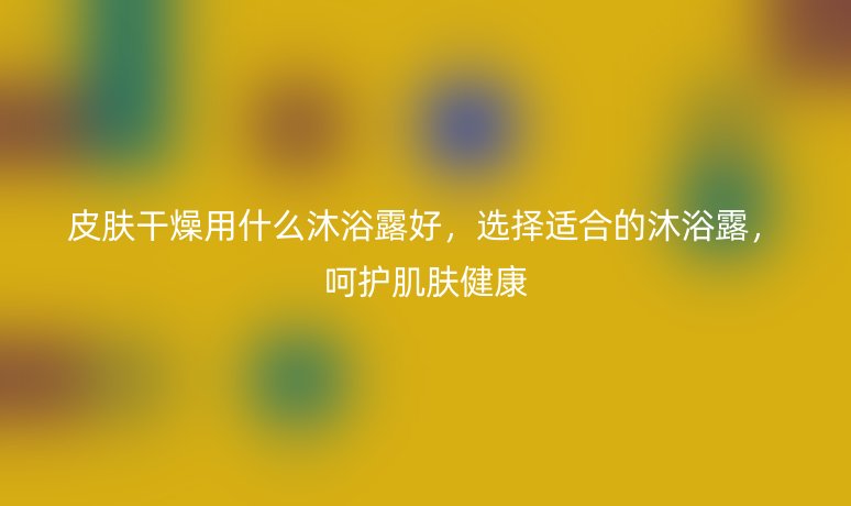 皮膚干燥用什么沐浴露好，選擇適合的沐浴露，呵護肌膚健康
