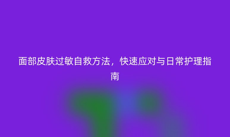 面部皮膚過敏自救方法，快速應(yīng)對與日常護(hù)理指南