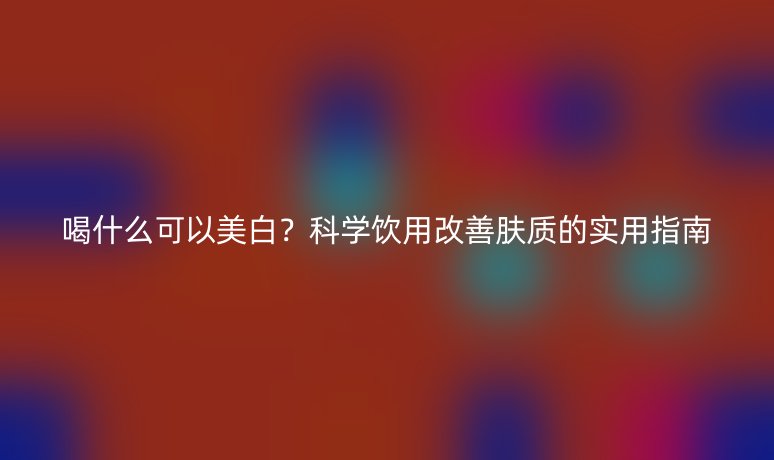 喝什么可以美白？科學(xué)飲用改善膚質(zhì)的實(shí)用指南