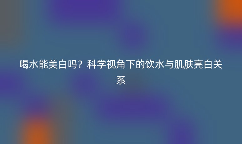 喝水能美白嗎？科學(xué)視角下的飲水與肌膚亮白關(guān)系