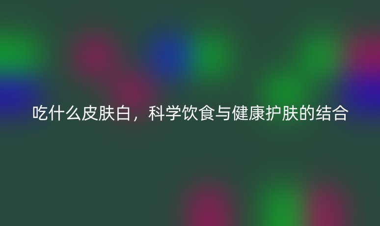 吃什么皮膚白，科學(xué)飲食與健康護(hù)膚的結(jié)合