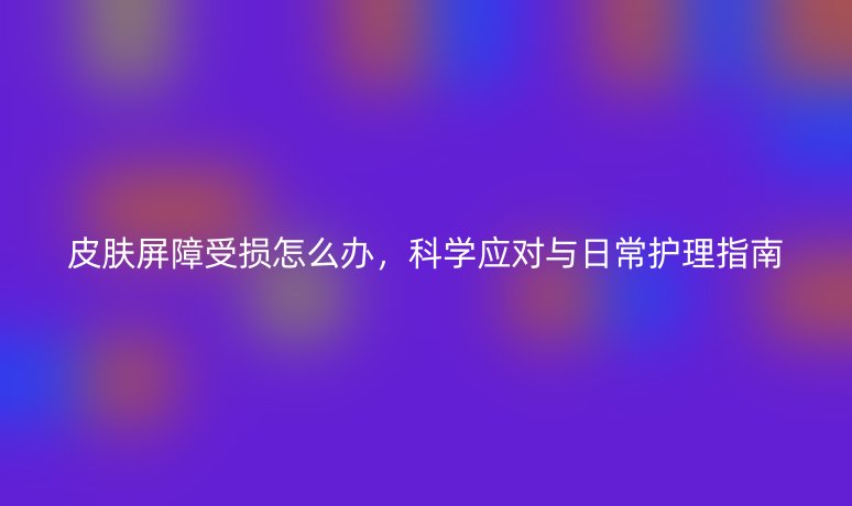 皮膚屏障受損怎么辦，科學(xué)應(yīng)對(duì)與日常護(hù)理指南