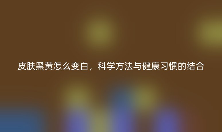 皮膚黑黃怎么變白，科學方法與健康習慣的結合