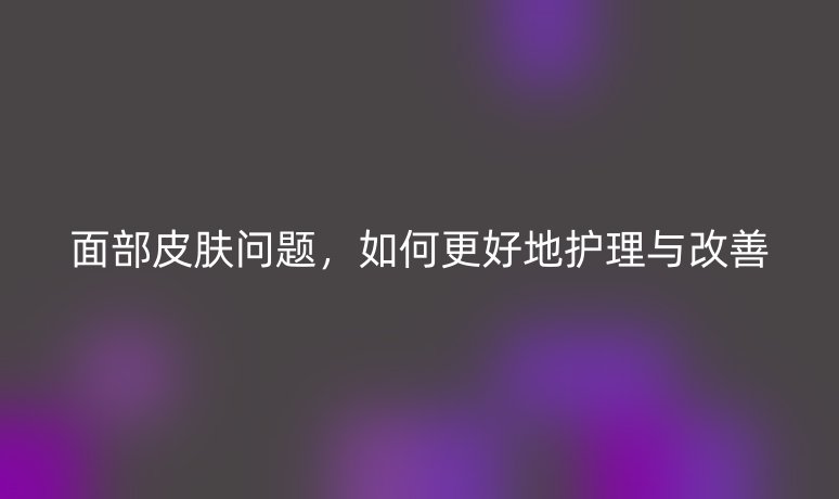 面部皮膚問題，如何更好地護理與改善