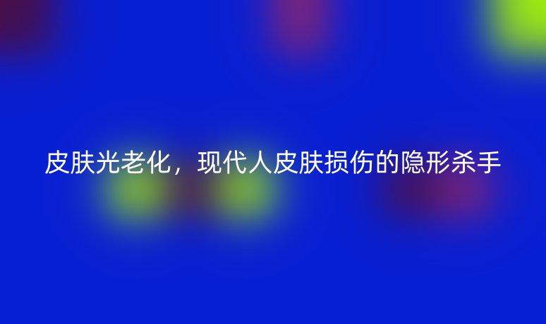 皮膚光老化，現(xiàn)代人皮膚損傷的隱形殺手