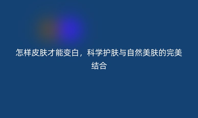 怎樣皮膚才能變白，科學(xué)護膚與自然美膚的完美結(jié)合