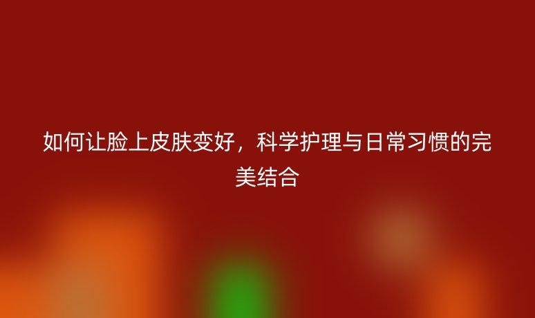 如何讓臉上皮膚變好，科學(xué)護(hù)理與日常習(xí)慣的完美結(jié)合